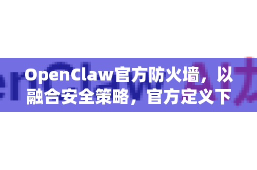 OpenClaw官方防火墙，以融合安全策略，官方定义下一代边界安全
