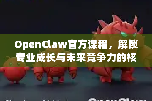 OpenClaw官方课程，解锁专业成长与未来竞争力的核心钥匙