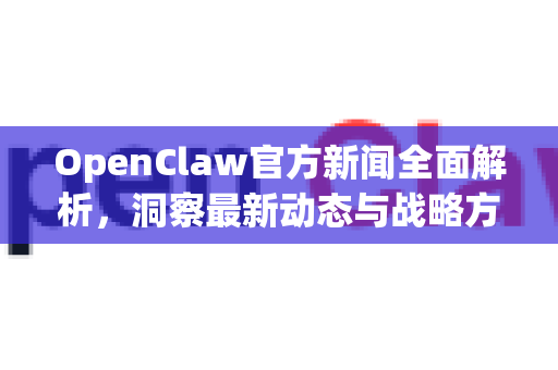 OpenClaw官方新闻全面解析，洞察最新动态与战略方向