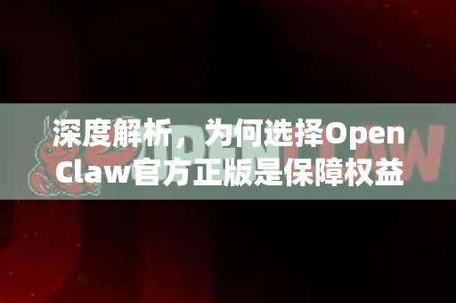 深度解析，为何选择OpenClaw官方正版是保障权益与体验的明智之举