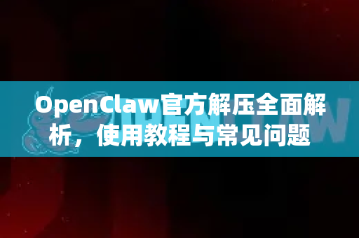 OpenClaw官方解压全面解析，使用教程与常见问题