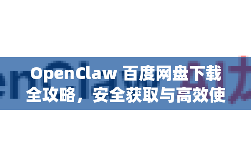 OpenClaw 百度网盘下载全攻略，安全获取与高效使用指南