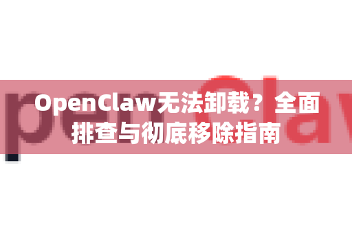 OpenClaw无法卸载？全面排查与彻底移除指南
