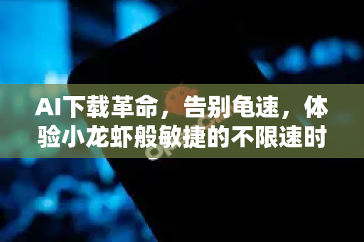 AI下载革命，告别龟速，体验小龙虾般敏捷的不限速时代