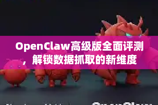 OpenClaw高级版全面评测，解锁数据抓取的新维度