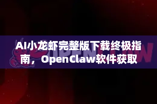 AI小龙虾完整版下载终极指南，OpenClaw软件获取与深度解析