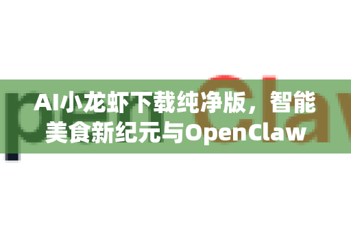 AI小龙虾下载纯净版，智能美食新纪元与OpenClaw安全获取指南