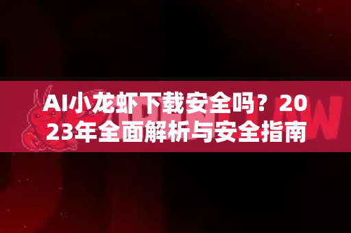 AI小龙虾下载安全吗？2023年全面解析与安全指南