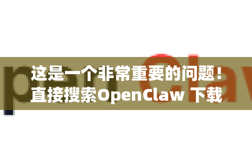 这是一个非常重要的问题！直接搜索OpenClaw 下载确实很容易进入带病毒或捆绑垃圾软件的网站-第1张图片-OpenClaw开源下载|官方OpenClaw下载
