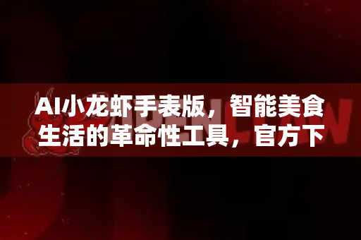 AI小龙虾手表版，智能美食生活的革命性工具，官方下载指南