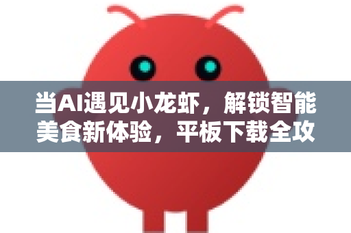 当AI遇见小龙虾，解锁智能美食新体验，平板下载全攻略-第1张图片-OpenClaw开源下载|官方OpenClaw下载