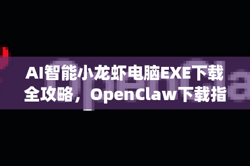 AI智能小龙虾电脑EXE下载全攻略，OpenClaw下载指南与安全使用